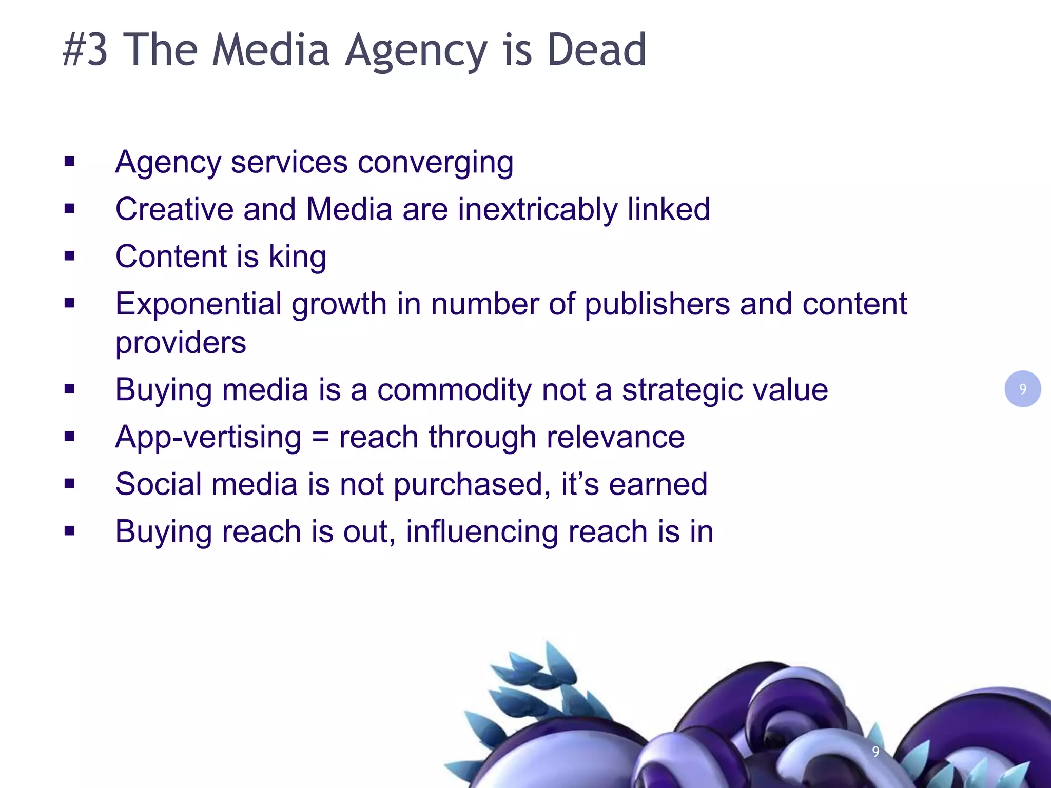 #3 The Media Agency is DeadAgency services convergingCreative and Media are inextricably linkedContent is kingExponential growth in number of publishers and content providersBuying media is a commodity not a strategic valueApp-vertising = reach through relevanceSocial media is not purchased, it’s earnedBuying reach is out, influencing reach is in99