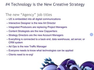 #4 Technology is the New Creative StrategyThe new “Agency” job titlesUX is embedded into all digital communicationsInteractive Designer is the new Art DirectorIntegrated Producers are replacing Project ManagersContent Strategists are the new CopywritersStrategy Directors are the new Account ManagersEverything is connected to a back end, data warehouse, ad server, or CRM system Ad Ops is the new Traffic ManagerEveryone needs to know what technologies can be applied Clients need to re-org!1111