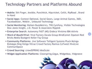 Technology Partners and Platforms AboundMobile: 5th Finger, Ansible, Punchkick, Hipcricket, Cellit, RipRoad , Brand In Hand Social Apps: Context Optional, Social Gears, Large Animal Games, 360i, Facebookster, Weblin , Unbound TechnologySocial Monitoring: Nielsen BuzzMetrics, TNS Cymfony, Visible Technologies Dow Jones Insight, J.D. Power & Associates Ripple6 Enterprise Search: Autonomy FAST (MS) EndecaVivisimo IBM AttivioWord of Mouth/Viral: Viral Factory Zocalo Group MindCometZipatoni Red Bricks Media BzzAgent Keller Fay Group Community Platforms: Jive Software Telligent Systems Pluck MzingaKickAppsNingVotigoVitrue Crowd Factory RamiusCoTweetHiveLiveCommuniSpaceCrowd Sourcing: crowdSPRINGIdeaScaleWidget Application Platforms: Clearspring,Gigya, Widgetbox, Vidgroove1212
