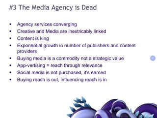 #3 The Media Agency is DeadAgency services convergingCreative and Media are inextricably linkedContent is kingExponential growth in number of publishers and content providersBuying media is a commodity not a strategic valueApp-vertising = reach through relevanceSocial media is not purchased, it’s earnedBuying reach is out, influencing reach is in99