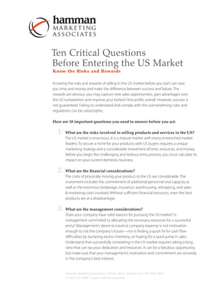 Ten Critical Questions
Before Entering the US Market
Know the Risks and Rewards

Knowing the risks and rewards of selling in the US market before you start can save
you time and money and make the difference between success and failure. The
rewards are obvious: you may capture new sales opportunities, gain advantages over
the US competition and improve your bottom line profits overall. However, success is
not guaranteed. Failing to understand and comply with the overwhelming rules and
regulations can be catastrophic.

Here are 10 important questions you need to answer before you act:

   1.   What are the risks involved in selling products and services in the US?
        The US market is enormous. It is a mature market with many entrenched market
        leaders. To secure a niche for your products with US buyers requires a unique
        marketing strategy and a considerable investment of time, resources, and money.
        Before you begin the challenging and tedious entry process, you must calculate its
        impact on your current domestic business.

   2.   What are the financial considerations?
        The costs of physically moving your product to the US are considerable. The
        investment includes the commitment of additional personnel and capacity as
        well as the enormous brokerage, insurance, warehousing, reshipping, and sales
        & marketing costs involved. Without sufficient financial resources, even the best
        products are at a disadvantage.

   3.   What are the management considerations?
        Does your company have solid reasons for pursuing the US market? Is
        management committed to allocating the necessary resources for a successful
        entry? Management’s desire to travel at company expense is not motivation
        enough to risk the company’s future—nor is finding a quick fix for cash flow
        difficulties by dumping excess inventory, or hoping for a quick jump in sales.
        Understand that successfully competing in the US market requires taking a long
        view that can tax your dedication and resources. It can be a fabulous opportunity,
        but make sure that your management’s motivation and commitment are sincerely
        in the company’s best interest.


        Hamman Marketing Associates • PO Box 3852 • Johnson City, TN 37602-3852
        +1 (423) 467-9864 • Skype: hammanmarketing
 