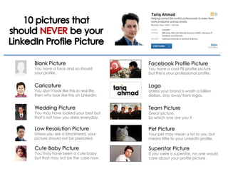 Blank Picture
You have a face and so should
your profile.
Caricature
You don’t look like this in real life,
then why look like this on LinkedIn.
Wedding Picture
You may have looked your best but
that’s not how you dress everyday.
Low Resolution Picture
Unless you are a blockhead, your
picture should not be pixelated.
Cute Baby Picture
You may have been a cute baby
but that may not be the case now.
Facebook Profile Picture
You have a cool FB profile picture
but this is your professional profile.
Logo
Unless your brand is worth a billion
dollars, stay away from logos.
Team Picture
Great picture.
So which one are you ?
Pet Picture
Your pet may mean a lot to you but
means little to your LinkedIn profile.
Superstar Picture
If you were a superstar, no one would
care about your profile picture .
 