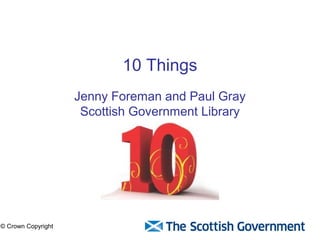 10 Things 
Paul Gray and Neil Lynch 
Scottish Government Library 
© Crown Copyright 
 