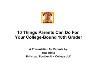 A Presentation for Parents by  Kris Hintz Principal, Position U 4 College LLC 10 Things Parents Can Do For  Your College-Bound 10th Grader 