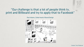 “Our challenge is that a lot of people think tv,
print and Billboard and try to apply that to Facebook”
                Paul Adams, Global head of Brand Design




                                                          Cartoon: Tom Fishburne
 