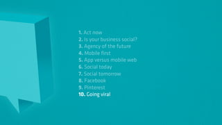 1. Act now
2. Is your business social?
3. Agency of the future
4. Mobile first
5. App versus mobile web
6. Social today
7. Social tomorrow
8. Facebook
9. Pinterest
10. Going viral
 