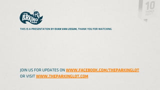 THIS IS A PRESENTATION BY EVAN VAN LISSUM, THANK YOU FOR WATCHING




JOIN US FOR UPDATES ON WWW.FACEBOOK.COM/THEPARKINGLOT
OR VISIT WWW.THEPARKINGLOT.COM
 