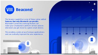 The beacon capability is one of those value-added
features that only Bluetooth can provide.
Bluetooth’s proximity sensing feature can
make your smartphone perform certain actions
whenever you get close to a given smart device.
This enables a wide array of unique applications
and can radically improve the user experience.
Beacons!
 