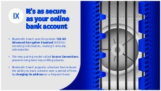 It’s as secure
as your online
bank account
Bluetooth Smart uses the proven 128-bit
Advanced Encryption Standard (AES) for
encoding information, making it virtually
unbreakable
The new pairing model called Secure Connections
prevents long-term key snifﬁng attacks
Bluetooth Smart supports a feature that reduces
the ability to track a device over a period of time
by changing its address on a frequent basis
•
•
•
 