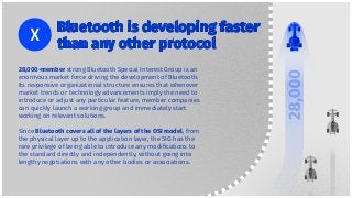 28,000-member strong Bluetooth Special Interest Group is an
enormous market force driving the development of Bluetooth.
Its responsive organizational structure ensures that whenever
market trends or technology advancements imply the need to
introduce or adjust any particular feature, member companies
can quickly launch a working group and immediately start
working on relevant solutions.
Since Bluetooth covers all of the layers of the OSI model, from
the physical layer up to the application layer, the SIG has the
rare privilege of being able to introduce any modiﬁcations to
the standard directly and independently, without going into
lengthy negotiations with any other bodies or associations.
Bluetooth is developing faster
than any other protocol
 