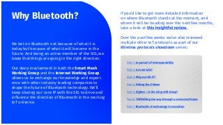 If you’d like to get more detailed information
on where Bluetooth stands at the moment, and
where it will be heading over the next few months,
take a look at
Over the past few weeks we’ve also reviewed
multiple other IoT protocols as part of our
Wireless protocols showdown series:
Why Bluetooth?
We bet on Bluetooth not because of what it is
today but because of what it will become in the
future. And being an active member of the SIG, we
know that things are going in the right direction.
Our deep involvement in both the Smart Mesh
Working Group and the Internet Working Group
allows us to exchange our knowledge and experi-
ence with other industry leading companies to
shape the future of Bluetooth technology. We’ll
keep sharing our core IP with the SIG to drive and
inﬂuence the direction of Bluetooth in the exciting
IoT universe.
 