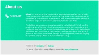 About us
Silvair is a wireless technology provider empowering manufacturers to build
cutting-edge smart devices and enrich user experience in a software-deﬁned
environment. We’ve created a complete end-to-end solution which allows our
manufacturing customers to add connectivity to their products.
The lighting sector is our primary focus at this early stage of the IoT era. The
omnipresence of lighting infrastructure across commercial, institutional and
residential spaces allows us to fully realize the potential of smart technologies
within the built environment. Our partners can improve time-to-market and
minimize risks as we assist them through the entire process, from developing
the product concept down to the assembly line setup.
For more information about Silvair please visit
Follow us on and
 