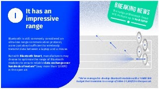 It has an
impressive
range
* We’ve managed to develop Bluetooth modules with a 108dB link
budget that translates to a range of 500m (~1,500ft) in the open air.
Bluetooth is still commonly considered an
ultra-low range communication protocol,
a one just about sufﬁcient to wirelessly
transmit data between a laptop and a mouse.
But with Bluetooth Smart, manufacturers may
choose to optimize the range of Bluetooth
modules to ensure reliable data exchange over
hundreds of meters* (way more than 1,000ft)
in the open air.
Breaking newsThe range of Bluetooth Smart
will increase up to 4x in 2016!
 