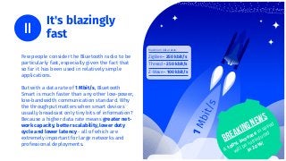 It's blazingly
fast
Few people consider the Bluetooth radio to be
particularly fast, especially given the fact that
so far it has been used in relatively simple
applications.
But with a data rate of 1 Mbit/s, Bluetooth
Smart is much faster than any other low-power,
low-bandwidth communication standard. Why
the throughput matters when smart devices
usually broadcast only tiny bits of information?
Because a higher data rate means greater net-
work capacity, better scalability, lower duty
cycle and lower latency - all of which are
extremely important for large networks and
professional deployments.
Maximum data rates:
ZigBee - 250 kbit/s
Thread - 250 kbit/s
Z-Wave - 100 kbit/s
Breaking news
A 100%
increase in speed
will be introduced
in 2016!
 