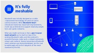 Bluetooth was initially designed as a cable
-replacement technology for point-to-point
communications. While Bluetooth Smart
introduced numerous important improvements,
it still was architected to support relatively simple
hub-and-spoke networks.
What you might not know is that a peer-to-peer
mesh network can be built on top of the
existing Bluetooth radio, and the protocol’s
essential features make such a network extremely
robust and resilient. Several proprietary Bluetooth
mesh solutions are being developed, but the real
breakthrough will be the adoption of the mesh
standard by the SIG.
It’s fully
meshable
m
any
centraldevices
can
controlm
any
peripherals
atthe
sam
e
tim
e
peripheralscan
talk
to
each
otherand
relay
m
essages
to
otherperipherals
 