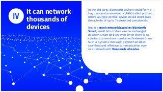 It can network
thousands of
devices
In the old days, Bluetooth devices could form a
tiny personal area network (PAN) called piconet,
where a single central device would coordinate
the activity of up to 7 connected peripherals.
But in a mesh network based on Bluetooth
Smart, small bits of data can be exchanged
between smart devices even when there is no
constant connection maintained between them.
Such a dynamic messaging system enables
seamless and effective communication even
in a network with thousands of nodes.
 