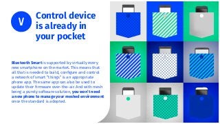 Bluetooth Smart is supported by virtually every
new smartphone on the market. This means that
all that is needed to build, conﬁgure and control
a network of smart “things” is an appropriate
phone app. The same app can also be used to
update their ﬁrmware over-the-air. And with mesh
being a purely software solution, you won’t need
a new phone to manage your meshed environment
once the standard is adopted.
Control device
is already in
your pocket
 
