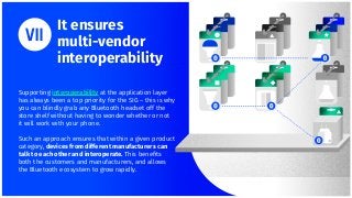 It ensures
multi-vendor
interoperability
Supporting interoperability at the application layer
has always been a top priority for the SIG – this is why
you can blindly grab any Bluetooth headset off the
store shelf without having to wonder whether or not
it will work with your phone.
Such an approach ensures that within a given product
category, devices from different manufacturers can
talk to each other and interoperate. This beneﬁts
both the customers and manufacturers, and allows
the Bluetooth ecosystem to grow rapidly.
 