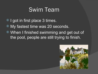 Swim Team I got in first place 3 times. My fastest time was 20 seconds. When I finished swimming and get out of the pool, people are still trying to finish. 