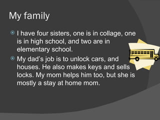 My family I have four sisters, one is in collage, one is in high school, and two are in elementary school. My dad’s job is to unlock cars, and houses. He also makes keys and sells locks. My mom helps him too, but she is mostly a stay at home mom. 