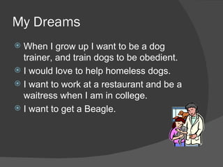 My Dreams When I grow up I want to be a dog trainer, and train dogs to be obedient.  I would love to help homeless dogs. I want to work at a restaurant and be a waitress when I am in college.  I want to get a Beagle. 