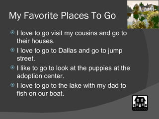 My Favorite Places To Go  I love to go visit my cousins and go to their houses. I love to go to Dallas and go to jump street. I like to go to look at the puppies at the adoption center.  I love to go to the lake with my dad to fish on our boat. 