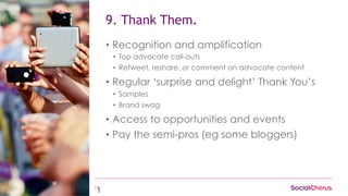 13
9. Thank Them.
•  Recognition and amplification
•  Top advocate call-outs
•  Retweet, reshare, or comment on advocate content
•  Regular ‘surprise and delight’ Thank You’s
•  Samples
•  Brand swag
•  Access to opportunities and events
•  Pay the semi-pros (eg some bloggers)
1
 