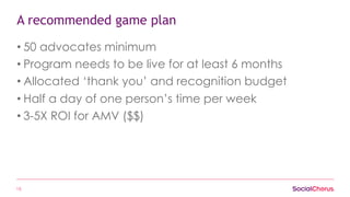 15
A recommended game plan
• 50 advocates minimum
• Program needs to be live for at least 6 months
• Allocated ‘thank you’ and recognition budget
• Half a day of one person’s time per week
• 3-5X ROI for AMV ($$)
 
