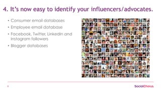 8
4. It’s now easy to identify your influencers/advocates.
•  Consumer email databases
•  Employee email database
•  Facebook, Twitter, LinkedIn and
Instagram followers
•  Blogger databases
 