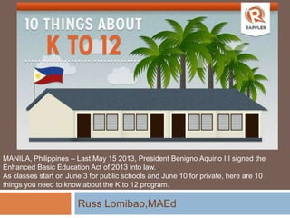 Russ Lomibao,MAEd
MANILA, Philippines – Last May 15 2013, President Benigno Aquino III signed the
Enhanced Basic Education Act of 2013 into law.
As classes start on June 3 for public schools and June 10 for private, here are 10
things you need to know about the K to 12 program.
 