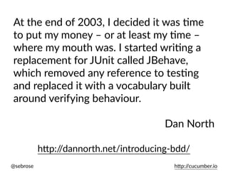 @sebrose h)p://cucumber.io
At the end of 2003, I decided it was Ume
to put my money – or at least my Ume –
where my mouth was. I started wriUng a
replacement for JUnit called JBehave,
which removed any reference to tesUng
and replaced it with a vocabulary built
around verifying behaviour.
Dan North
h)p://dannorth.net/introducing-bdd/
 