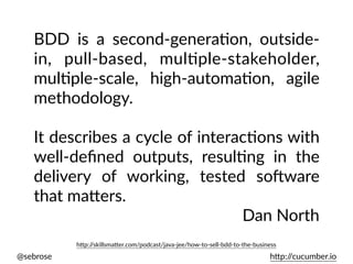 @sebrose h)p://cucumber.io
BDD is a second-generaUon, outside-
in, pull-based, mulUple-stakeholder,
mulUple-scale, high-automaUon, agile
methodology.
It describes a cycle of interacUons with
well-deﬁned outputs, resulUng in the
delivery of working, tested soEware
that ma)ers.
Dan North
h)p://skillsma)er.com/podcast/java-jee/how-to-sell-bdd-to-the-business
 
