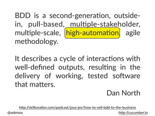 @sebrose h)p://cucumber.io
BDD is a second-generaUon, outside-
in, pull-based, mulUple-stakeholder,
mulUple-scale, high-automaUon, agile
methodology.
It describes a cycle of interacUons with
well-deﬁned outputs, resulUng in the
delivery of working, tested soEware
that ma)ers.
Dan North
h)p://skillsma)er.com/podcast/java-jee/how-to-sell-bdd-to-the-business
 