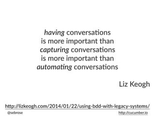 @sebrose h)p://cucumber.io
having conversa*ons
is more important than
capturing conversa*ons
is more important than
automa3ng conversa*ons
Liz Keogh
h)p://lizkeogh.com/2014/01/22/using-bdd-with-legacy-systems/
 