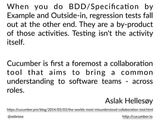 @sebrose h)p://cucumber.io
h)ps://cucumber.pro/blog/2014/03/03/the-worlds-most-misunderstood-collaboraUon-tool.html
When you do BDD/SpeciﬁcaUon by
Example and Outside-in, regression tests fall
out at the other end. They are a by-product
of those acUviUes. TesUng isn't the acUvity
itself.
Cucumber is ﬁrst a foremost a collaboraUon
tool that aims to bring a common
understanding to soEware teams - across
roles.
Aslak Hellesøy
 