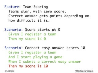 @sebrose h)p://cucumber.io
Feature: Team Scoring
Teams start with zero score.
Correct answer gets points depending on
how difficult it is.
Scenario: Score starts at 0
Given I register a team
Then my score is 0
Scenario: Correct easy answer scores 10
Given I register a team
And I start playing a game
When I submit a correct easy answer
Then my score is 10
Given I register a team
Then my score is 0
Given I register a team
And I start playing a game
When I submit a correct easy answer
Then my score is 10
 
