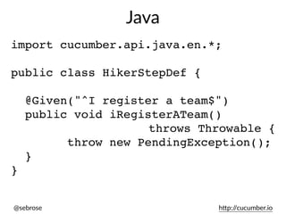 @sebrose h)p://cucumber.io
import cucumber.api.java.en.*;
public class HikerStepDef {
@Given("^I register a team$")
public void iRegisterATeam()
throws Throwable {
throw new PendingException();
}
}
Java
 
