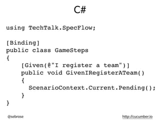 @sebrose h)p://cucumber.io
using TechTalk.SpecFlow;
[Binding]
public class GameSteps
{
[Given(@"I register a team")]
public void GivenIRegisterATeam()
{
ScenarioContext.Current.Pending();
}
}
C#
 