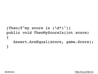 @sebrose h)p://cucumber.io
[Then(@"my score is (d*)")]
public void ThenMyScoreIs(int score)
{
Assert.AreEqual(score, game.Score);
}
 