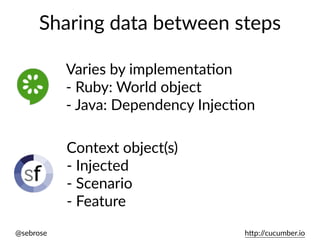 @sebrose h)p://cucumber.io
Sharing data between steps
Varies by implementaUon
- Ruby: World object
- Java: Dependency InjecUon
Context object(s)
- Injected
- Scenario
- Feature
 