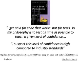 @sebrose h)p://cucumber.io
“I get paid for code that works, not for tests, so
my philosophy is to test as li8le as possible to
reach a given level of conﬁdence ...
“I suspect this level of conﬁdence is high
compared to industry standards”
h)p://stackoverﬂow.com/quesUons/153234/how-deep-are-your-unit-tests/153565#153565
 