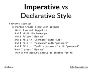 @sebrose h)p://cucumber.io
Imperative vs
Declarative Style
Feature: Sign up
Scenario: Create a new user account
Given I am not logged in
And I visit the homepage
And I follow "Sign up"
And I fill in "Username" with "Seb"
And I fill in "Password" with "password"
And I fill in "Confirm password" with "password"
When I press "Sign up"
Then a new account should be created for me
 