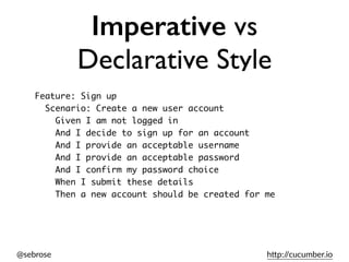 @sebrose h)p://cucumber.io
Imperative vs
Declarative Style
Feature: Sign up
Scenario: Create a new user account
Given I am not logged in
And I decide to sign up for an account
And I provide an acceptable username
And I provide an acceptable password
And I confirm my password choice
When I submit these details
Then a new account should be created for me
 