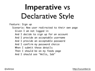 @sebrose h)p://cucumber.io
Imperative vs
Declarative Style
Feature: Sign up
Scenario: New user redirected to their own page
Given I am not logged in
And I decide to sign up for an account
And I provide an acceptable username
And I provide an acceptable password
And I confirm my password choice
When I submit these details
Then I should be on my feeds page
And I should see "Hello, Seb"
 