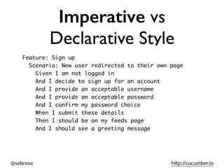 @sebrose h)p://cucumber.io
Imperative vs
Declarative Style
Feature: Sign up
Scenario: New user redirected to their own page
Given I am not logged in
And I decide to sign up for an account
And I provide an acceptable username
And I provide an acceptable password
And I confirm my password choice
When I submit these details
Then I should be on my feeds page
And I should see a greeting message
 