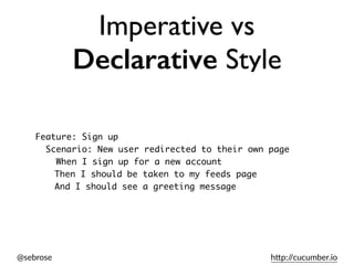 @sebrose h)p://cucumber.io
Imperative vs
Declarative Style
Feature: Sign up
Scenario: New user redirected to their own page
When I sign up for a new account
Then I should be taken to my feeds page
And I should see a greeting message
 