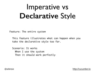 @sebrose h)p://cucumber.io
Imperative vs
Declarative Style
Feature: The entire system
This feature illustrates what can happen when you
take the declarative style too far.
Scenario: It works
When I use the system
Then it should work perfectly
 