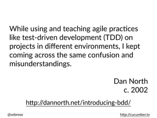 @sebrose h)p://cucumber.io
While using and teaching agile pracUces
like test-driven development (TDD) on
projects in diﬀerent environments, I kept
coming across the same confusion and
misunderstandings.
Dan North
c. 2002
h)p://dannorth.net/introducing-bdd/
 