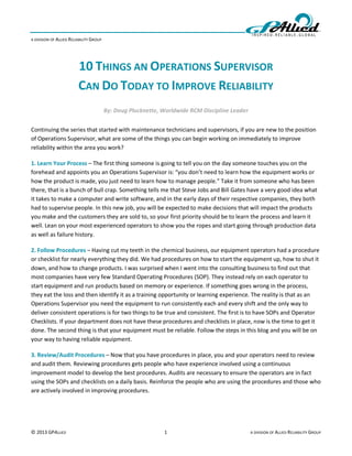 A DIVISION OF ALLIED RELIABILITY GROUP




                         10 THINGS AN OPERATIONS SUPERVISOR
                         CAN DO TODAY TO IMPROVE RELIABILITY
                                         By: Doug Plucknette, Worldwide RCM Discipline Leader


Continuing the series that started with maintenance technicians and supervisors, if you are new to the position
of Operations Supervisor, what are some of the things you can begin working on immediately to improve
reliability within the area you work?

1. Learn Your Process – The first thing someone is going to tell you on the day someone touches you on the
forehead and appoints you an Operations Supervisor is: “you don’t need to learn how the equipment works or
how the product is made, you just need to learn how to manage people.” Take it from someone who has been
there, that is a bunch of bull crap. Something tells me that Steve Jobs and Bill Gates have a very good idea what
it takes to make a computer and write software, and in the early days of their respective companies, they both
had to supervise people. In this new job, you will be expected to make decisions that will impact the products
you make and the customers they are sold to, so your first priority should be to learn the process and learn it
well. Lean on your most experienced operators to show you the ropes and start going through production data
as well as failure history.

2. Follow Procedures – Having cut my teeth in the chemical business, our equipment operators had a procedure
or checklist for nearly everything they did. We had procedures on how to start the equipment up, how to shut it
down, and how to change products. I was surprised when I went into the consulting business to find out that
most companies have very few Standard Operating Procedures (SOP). They instead rely on each operator to
start equipment and run products based on memory or experience. If something goes wrong in the process,
they eat the loss and then identify it as a training opportunity or learning experience. The reality is that as an
Operations Supervisor you need the equipment to run consistently each and every shift and the only way to
deliver consistent operations is for two things to be true and consistent. The first is to have SOPs and Operator
Checklists. If your department does not have these procedures and checklists in place, now is the time to get it
done. The second thing is that your equipment must be reliable. Follow the steps in this blog and you will be on
your way to having reliable equipment.

3. Review/Audit Procedures – Now that you have procedures in place, you and your operators need to review
and audit them. Reviewing procedures gets people who have experience involved using a continuous
improvement model to develop the best procedures. Audits are necessary to ensure the operators are in fact
using the SOPs and checklists on a daily basis. Reinforce the people who are using the procedures and those who
are actively involved in improving procedures.




© 2013 GPALLIED                                               1                                 A DIVISION OF ALLIED RELIABILITY GROUP
 