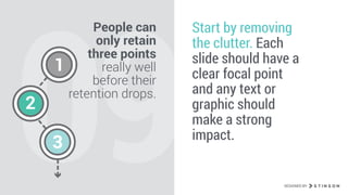 09
People can
only retain
three points
really well
before their
retention drops.
Start by removing
the clutter. Each
slide should have a
clear focal point
and any text or
graphic should
make a strong
impact.
1
2
3
DESIGNED BY
 
